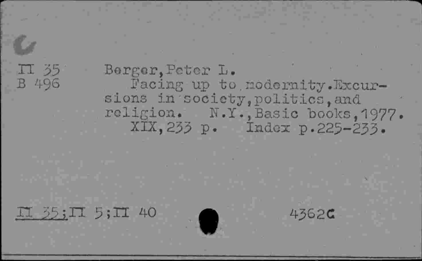 ﻿n 35 b 496
Borger,Peter L.
Facing up to.nodeunity.Excursions in•society,politics,and religion. IT.Y.,Basic books, 1977.
XIX,255 p. Index p.225-233.
IT 55	5;IT 40
4362c